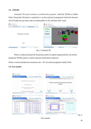 39
I.4. Animații
Animațiile 3D au fost realizate cu următoarele programe: AutoCad, 3D Max și Adobe
Flash. Elementele 3D pentru o mașină de c.c au fost realizate în programul AutoCad, deoarece
elevul învăță mai ușor dacă vede un subansamblu în 3D, utilizând stilul vizual.
Fig. 4 Animații 3D
Pentru a explica principul de funcționare pentru un aparat magnetoelectric am utilizat
programul 3D Max pentru a realiza mișcarea elementelor respective.
Pentru a realiza interfața de comunicare elev - PC am utilizat programul Adobe Flash.
I.5. Test sumativ
Fig. 5
Test sumativ
 