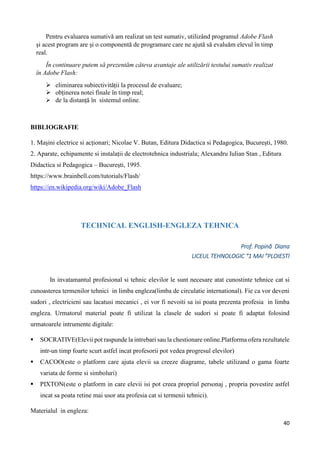 40
BIBLIOGRAFIE
1. Mașini electrice si acționari; Nicolae V. Butan, Editura Didactica si Pedagogica, București, 1980.
2. Aparate, echipamente si instalații de electrotehnica industriala; Alexandru Iulian Stan , Editura
Didactica si Pedagogica – București, 1995.
https://www.brainbell.com/tutorials/Flash/
https://en.wikipedia.org/wiki/Adobe_Flash
TECHNICAL ENGLISH-ENGLEZA TEHNICA
Prof. Popină Diana
LICEUL TEHNOLOGIC “1 MAI ”PLOIESTI
In invatamantul profesional si tehnic elevilor le sunt necesare atat cunostinte tehnice cat si
cunoasterea termenilor tehnici in limba engleza(limba de circulatie international). Fie ca vor deveni
sudori , electricieni sau lacatusi mecanici , ei vor fi nevoiti sa isi poata prezenta profesia in limba
engleza. Urmatorul material poate fi utilizat la clasele de sudori si poate fi adaptat folosind
urmatoarele intrumente digitale:
 SOCRATIVE(Elevii pot raspunde la intrebari sau la chestionare online.Platforma ofera rezultatele
intr-un timp foarte scurt astfel incat profesorii pot vedea progresul elevilor)
 CACOO(este o platform care ajuta elevii sa creeze diagrame, tabele utilizand o gama foarte
variata de forme si simboluri)
 PIXTON(este o platform in care elevii isi pot creea propriul personaj , propria povestire astfel
incat sa poata retine mai usor ata profesia cat si termenii tehnici).
Materialul in engleza:
Pentru evaluarea sumativă am realizat un test sumativ, utilizând programul Adobe Flash
și acest program are și o componentă de programare care ne ajută să evaluăm elevul în timp
real.
În continuare putem să prezentăm câteva avantaje ale utilizării testului sumativ realizat
în Adobe Flash:
 eliminarea subiectivității la procesul de evaluare;
 obținerea notei finale în timp real;
 de la distanță în sistemul online.
 