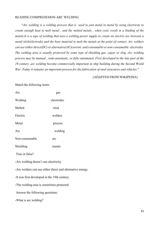 41
READING COMPREHESION-ARC WELDING
“Arc welding is a welding process that is used to join metal to metal by using electricity to
create enough heat to melt metal , and the melted metals , when cool, result in a binding of the
metals.It is a type of welding that uses a welding power supply to create an electric arc between a
metal stick(electrode) and the base material to melt the metals at the point of contact. Arc welders
can use either direct(DC) or alternative(AC)current, and consumable or non-consumable electrodes.
The welding area is usually protected by some type of shielding gas ,vapor or slog .Arc welding
process may be manual , semi-automatic, or fully automated .First developed in the late part of the
19 century ,arc welding become commercially important in ship building during the Second World
War .Today it remains an important process for the fabrication of steel structures and vehicles.”
(ADAPTED FROM WIKIPEDIA)
Match the following items:
Arc gas
Welding electrodes
Melted stick
Electric welders
Metal process
Arc welding
Non-consumable arc
Shielding metals
True or false?
-Arc welding doesn’t use electricity.
-Arc welders can use either direct and alternative energy.
-It was first developed in the 19th century.
-The welding area is sometimes protected
Answer the following questions:
-What is arc welding?
 