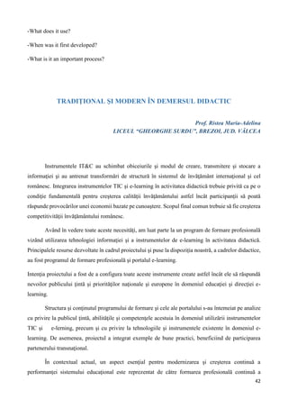 42
-What does it use?
-When was it first developed?
-What is it an important process?
TRADIŢIONAL ŞI MODERN ÎN DEMERSUL DIDACTIC
Prof. Ristea Maria-Adelina
LICEUL “GHEORGHE SURDU”, BREZOI, JUD. VÂLCEA
Instrumentele IT&C au schimbat obiceiurile şi modul de creare, transmitere şi stocare a
informaţiei şi au antrenat transformări de structură în sistemul de învăţământ internaţional şi cel
românesc. Integrarea instrumentelor TIC şi e-learning în activitatea didactică trebuie privită ca pe o
condiţie fundamentală pentru creşterea calităţii învăţământului astfel încât participanţii să poată
răspunde provocărilor unei economii bazate pe cunoaştere. Scopul final comun trebuie să fie creşterea
competitivităţii învăţământului românesc.
Având în vedere toate aceste necesităţi, am luat parte la un program de formare profesională
vizând utilizarea tehnologiei informaţiei şi a instrumentelor de e-learning în activitatea didactică.
Principalele resurse dezvoltate în cadrul proiectului şi puse la dispoziţia noastră, a cadrelor didactice,
au fost programul de formare profesională şi portalul e-learning.
Intenţia proiectului a fost de a configura toate aceste instrumente create astfel încât ele să răspundă
nevoilor publicului ţintă şi priorităţilor naţionale şi europene în domeniul educaţiei şi direcţiei e-
learning.
Structura şi conţinutul programului de formare şi cele ale portalului s-au întemeiat pe analize
cu privire la publicul ţintă, abilităţile şi competenţele acestuia în domeniul utilizării instrumentelor
TIC şi e-lerning, precum şi cu privire la tehnologiile şi instrumentele existente în domeniul e-
learning. De asemenea, proiectul a integrat exemple de bune practici, beneficiind de participarea
partenerului transnaţional.
În contextual actual, un aspect esenţial pentru modernizarea şi creşterea continuă a
performanţei sistemului educaţional este reprezentat de către formarea profesională continuă a
 