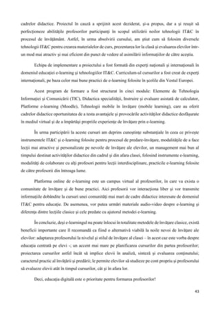 43
cadrelor didactice. Proiectul în cauză a sprijinit acest deziderat, şi-a propus, dar a şi reuşit să
perfecţioneze abilităţile profesorilor participanţi în scopul utilizării noilor tehnologii IT&C în
procesul de învăţământ. Astfel, în urma absolvirii cursului, am ştiut cum să folosim diversele
tehnologii IT&C pentru crearea materialelor de curs, prezentarea lor la clasă şi evaluarea elevilor într-
un mod mai atractiv şi mai eficient din punct de vedere al asimilării informaţiilor de către aceştia.
Echipa de implementare a proiectului a fost formată din experţi naţionali şi internaţionali în
domeniul educaţiei e-learning şi tehnologiilor IT&C. Curriculum-ul cursurilor a fost creat de experţi
internaţionali, pe baza celor mai bune practici de e-learning folosite în şcolile din Vestul Europei.
Acest program de formare a fost structurat în cinci module: Elemente de Tehnologia
Informaţiei şi Comunicării (TIC), Didactica specialităţii, Instruire şi evaluare asistată de calculator,
Platforme e-learning (Moodle), Tehnologii mobile în învăţare (mobile learning), care au oferit
cadrelor didactice oportunitatea de a testa avantajele şi provocările activităţilor didactice desfăşurate
în mediul virtual şi de a împărtăşi propriile experienţe de învăţare prin e-learning.
În urma participării la aceste cursuri am deprins cunoştinţe substanţiale în ceea ce priveşte
instrumentele IT&C şi e-learning folosite pentru procesul de predare-învăţare, modalităţile de a face
lecţii mai atractive şi personalizate pe nevoile de învăţare ale elevilor, un management mai bun al
timpului destinat activităţilor didactice din cadrul şi din afara clasei, folosind instrumente e-learning,
modalităţi de colaborare cu alţi profesori pentru lecţii interdisciplinare, practicile e-learning folosite
de către profesorii din întreaga lume.
Platforma online de e-learning este un campus virtual al profesorilor, în care va exista o
comunitate de învăţare şi de bune practici. Aici profesorii vor interacţiona liber şi vor transmite
informaţiile dobândite la cursuri unei comunităţi mai mari de cadre didactice interesate de domeniul
IT&C pentru educaţie. De asemenea, vor putea urmări materiale audio-video despre e-learning şi
diferenţa dintre lecţiile clasice şi cele predate cu ajutorul metodei e-learning.
În concluzie, deşi e-learningul nu poate înlocui în totalitate metodele de învăţare clasice, există
beneficii importante care îl recomandă ca fiind o alternativă viabilă la noile nevoi de învăţare ale
elevilor: adaptarea profesorului la nivelul şi stilul de învăţare al clasei – în acest caz este vorba despre
educaţia centrată pe elevi -; un accent mai mare pe planificarea cursurilor din partea profesorilor;
proiectarea cursurilor astfel încât să implice elevii în analiză, sinteză şi evaluarea conţinutului;
caracterul practic al învăţării şi predării; le permite elevilor să studieze pe cont propriu şi profesorului
să evalueze elevii atât în timpul cursurilor, cât şi în afara lor.
Deci, educaţia digitală este o prioritate pentru formarea profesorilor!
 