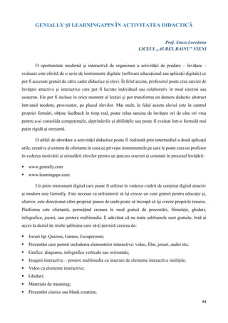 44
GENIALLY ȘI LEARNINGAPPS ÎN ACTIVITATEA DIDACTICĂ
Prof. Sinca Loredana
LICEUL „AUREL RAINU” FIENI
O oportunitate modernă și interactivă de organizare a activității de predare – învățare –
evaluare este oferită de o serie de instrumente digitale (software educațional sau aplicații digitale) ce
pot fi accesate gratuit de către cadre didactice și elevi. În felul acesta, profesorul poate crea sarcini de
învățare atractive și interactive care pot fi lucrate individual sau colaborativ în mod sincron sau
asincron. Ele pot fi incluse în orice moment al lecției și pot transforma un demers didactic abstract
într-unul modern, provocator, pe placul elevilor. Mai mult, în felul acesta elevul este în centrul
propriei formări, obține feedback în timp real, poate relua sarcina de învățare ori de câte ori vrea
pentru a-și consolida competențele, deprinderile și abilitățile sau poate fi evaluat într-o formulă mai
puțin rigidă și stresantă.
O altfel de abordare a activității didactice poate fi realizată prin intermediul a două aplicații
utile, creative și extrem de ofertante în ceea ce privește instrumentele pe care le poate crea un profesor
în vederea motivării și stimulării elevilor pentru un parcurs coerent și constant în procesul învățării:
 www.genially.com
 www.learningaps.com
Un prim instrument digital care poate fi utilizat în vederea creării de conținut digital atractiv
și modern este Genially. Este necesar ca utilizatorul să își creeze un cont gratuit pentru educație și,
ulterior, este direcționat către propriul panou de unde poate să înceapă să își creeze propriile resurse.
Platforma este ofertantă, permițând crearea în mod gratuit de prezentări, filmulețe, ghiduri,
infografice, jocuri, sau postere multimedia. E adevărat că nu toate șabloanele sunt gratuite, însă ai
acces la destul de multe șabloane care să-ți permită crearea de:
 Jocuri tip: Quizess, Games, Escaperoom;
 Prezentări care permit includerea elementelor interactive: video, film, jocuri, audio etc;
 Grafice: diagrame, infografice verticale sau orizontale;
 Imagini interactive – postere multimedia cu inserare de elemente interactive multiple;
 Video cu elemente interactive;
 Ghiduri;
 Materiale de trainning;
 Prezentări clasice sau blank creation;
 