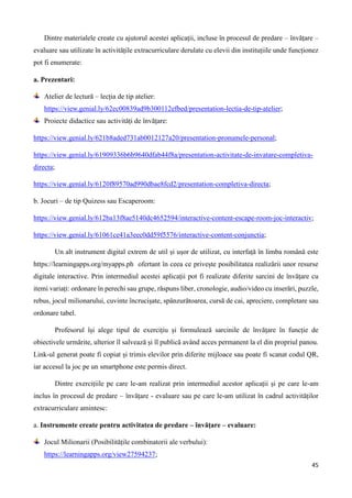 45
Dintre materialele create cu ajutorul acestei aplicații, incluse în procesul de predare – învățare –
evaluare sau utilizate în activitățile extracurriculare derulate cu elevii din instituțiile unde funcționez
pot fi enumerate:
a. Prezentari:
Atelier de lectură – lecția de tip atelier:
https://view.genial.ly/62ec00839ad9b300112efbed/presentation-lectia-de-tip-atelier;
Proiecte didactice sau activități de învățare:
https://view.genial.ly/621b8aded731ab0012127a20/presentation-pronumele-personal;
https://view.genial.ly/61909336b6b9640dfab44f8a/presentation-activitate-de-invatare-completiva-
directa;
https://view.genial.ly/6120f89570ad990dbae8fcd2/presentation-completiva-directa;
b. Jocuri – de tip Quizess sau Escaperoom:
https://view.genial.ly/612ba13f8ae5140dc4652594/interactive-content-escape-room-joc-interactiv;
https://view.genial.ly/61061ce41a3eec0dd59f5576/interactive-content-conjunctia;
Un alt instrument digital extrem de util și ușor de utilizat, cu interfață în limba română este
https://learningapps.org/myapps.ph ofertant în ceea ce privește posibilitatea realizării unor resurse
digitale interactive. Prin intermediul acestei aplicații pot fi realizate diferite sarcini de învățare cu
itemi variați: ordonare în perechi sau grupe, răspuns liber, cronologie, audio/video cu inserări, puzzle,
rebus, jocul milionarului, cuvinte încrucișate, spânzurătoarea, cursă de cai, apreciere, completare sau
ordonare tabel.
Profesorul își alege tipul de exercițiu și formulează sarcinile de învățare în funcție de
obiectivele urmărite, ulterior îl salvează și îl publică având acces permanent la el din propriul panou.
Link-ul generat poate fi copiat și trimis elevilor prin diferite mijloace sau poate fi scanat codul QR,
iar accesul la joc pe un smartphone este permis direct.
Dintre exercițiile pe care le-am realizat prin intermediul acestor aplicații și pe care le-am
inclus în procesul de predare – învățare - evaluare sau pe care le-am utilizat în cadrul activităților
extracurriculare amintesc:
a. Instrumente create pentru activitatea de predare – învățare – evaluare:
Jocul Milionarii (Posibilitățile combinatorii ale verbului):
https://learningapps.org/view27594237;
 