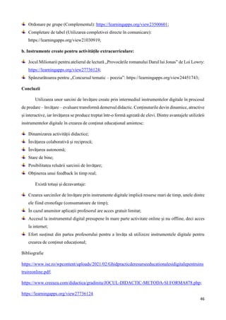 46
Ordonare pe grupe (Complementul): https://learningapps.org/view23500601;
Completare de tabel (Utilizarea completivei directe în comunicare):
https://learningapps.org/view21030919;
b. Instrumente create pentru activitățile extracurriculare:
Jocul Milionarii pentru atelierul de lectură „Provocările romanului Darul lui Jonas” de Loi Lowry:
https://learningapps.org/view27736124;
Spânzurătoarea pentru „Concursul tematic – poezia”: https://learningapps.org/view24451743;
Concluzii
Utilizarea unor sarcini de învățare create prin intermediul instrumentelor digitale în procesul
de predare – învățare – evaluare transformă demersul didactic. Conținuturile devin dinamice, atractive
și interactive, iar învățarea se produce treptat într-o formă agreată de elevi. Dintre avantajele utilizării
instrumentelor digitale în crearea de conținut educațional amintesc:
Dinamizarea activității didactice;
Învățarea colaborativă și reciprocă;
Învățarea autonomă;
Stare de bine;
Posibilitatea reluării sarcinii de învățare;
Obținerea unui feedback în timp real;
Există totuși și dezavantaje:
Crearea sarcinilor de învățare prin instrumente digitale implică resurse mari de timp, unele dintre
ele fiind cronofage (consumatoare de timp);
În cazul anumitor aplicații profesorul are acces gratuit limitat;
Accesul la instrumentul digital presupene în mare parte activitate online și nu offline, deci acces
la internet;
Efort susținut din partea profesorului pentru a învăța să utilizeze instrumentele digitale pentru
crearea de conținut educațional;
Bibliografie
https://www.ise.ro/wpcontent/uploads/2021/02/Ghidpracticderesurseeducationalesidigitalepentruins
truireonline.pdf;
https://www.creeaza.com/didactica/gradinita/JOCUL-DIDACTIC-METODA-SI FORMA878.php;
https://learningapps.org/view27736124
 