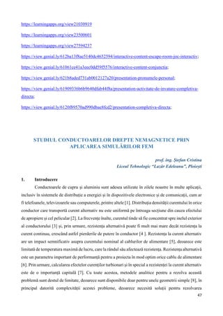 47
https://learningapps.org/view21030919
https://learningapps.org/view23500601
https://learningapps.org/view27594237
https://view.genial.ly/612ba13f8ae5140dc4652594/interactive-content-escape-room-joc-interactiv;
https://view.genial.ly/61061ce41a3eec0dd59f5576/interactive-content-conjunctia;
https://view.genial.ly/621b8aded731ab0012127a20/presentation-pronumele-personal;
https://view.genial.ly/61909336b6b9640dfab44f8a/presentation-activitate-de-invatare-completiva-
directa;
https://view.genial.ly/6120f89570ad990dbae8fcd2/presentation-completiva-directa;
STUDIUL CONDUCTOARELOR DREPTE NEMAGNETICE PRIN
APLICAREA SIMULĂRILOR FEM
prof. ing. Ștefan Cristina
Liceul Tehnologic “Lazăr Edeleanu”, Ploiești
1. Introducere
Conductoarele de cupru și aluminiu sunt adesea utilizate în zilele noastre în multe aplicații,
inclusiv în sistemele de distribuție a energiei și în dispozitivele electronice și de comunicații, cum ar
fi telefoanele, televizoarele sau computerele, printre altele [1]. Distribuția densității curentului în orice
conductor care transportă curent alternativ nu este uniformă pe întreaga secțiune din cauza efectului
de apropiere și cel pelicular [2]. La frecvențe înalte, curentul tinde să fie concentrat spre inelul exterior
al conductorului [3] și, prin urmare, rezistența alternativă poate fi mult mai mare decât rezistența la
curent continuu, crescând astfel pierderile de putere în conductor [4 ]. Rezistența la curent alternativ
are un impact semnificativ asupra curentului nominal al cablurilor de alimentare [5], deoarece este
limitată de temperatura maximă de lucru, care la rândul său afectează rezistența. Rezistența alternativă
este un parametru important de performanță pentru a proiecta în mod optim orice cablu de alimentare
[6]. Prin urmare, calcularea efectelor curenților turbionari și în special a rezistenței la curent alternativ
este de o importanță capitală [7]. Cu toate acestea, metodele analitice pentru a rezolva această
problemă sunt destul de limitate, deoarece sunt disponibile doar pentru unele geometrii simple [8], în
principal datorită complexității acestei probleme, deoarece necesită soluții pentru rezolvarea
 