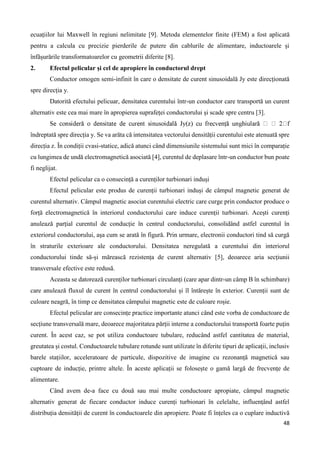 48
ecuațiilor lui Maxwell în regiuni nelimitate [9]. Metoda elementelor finite (FEM) a fost aplicată
pentru a calcula cu precizie pierderile de putere din cablurile de alimentare, inductoarele și
înfășurările transformatoarelor cu geometrii diferite [8].
2. Efectul pelicular și cel de apropiere în conductorul drept
Conductor omogen semi-infinit în care o densitate de curent sinusoidală Jy este direcționată
spre direcția y.
Datorită efectului pelicuar, densitatea curentului într-un conductor care transportă un curent
alternativ este cea mai mare în apropierea suprafeței conductorului și scade spre centru [3].
îndreptată spre direcția y. Se va arăta că intensitatea vectorului densității curentului este atenuată spre
direcția z. În condiții cvasi-statice, adică atunci când dimensiunile sistemului sunt mici în comparație
cu lungimea de undă electromagnetică asociată [4], curentul de deplasare într-un conductor bun poate
fi neglijat.
Efectul pelicular ca o consecință a curenților turbionari induși
Efectul pelicular este produs de curenții turbionari induși de câmpul magnetic generat de
curentul alternativ. Câmpul magnetic asociat curentului electric care curge prin conductor produce o
forță electromagnetică în interiorul conductorului care induce curenții turbionari. Acești curenți
anulează parțial curentul de conducție în centrul conductorului, consolidând astfel curentul în
exteriorul conductorului, așa cum se arată în figură. Prin urmare, electronii conductori tind să curgă
în straturile exterioare ale conductorului. Densitatea neregulată a curentului din interiorul
conductorului tinde să-și mărească rezistența de curent alternativ [5], deoarece aria secțiunii
transversale efective este redusă.
Aceasta se datorează curenților turbionari circulanți (care apar dintr-un câmp B în schimbare)
care anulează fluxul de curent în centrul conductorului și îl întărește în exterior. Curenții sunt de
culoare neagră, în timp ce densitatea câmpului magnetic este de culoare roșie.
Efectul pelicular are consecințe practice importante atunci când este vorba de conductoare de
secțiune transversală mare, deoarece majoritatea părții interne a conductorului transportă foarte puțin
curent. În acest caz, se pot utiliza conductoare tubulare, reducând astfel cantitatea de material,
greutatea și costul. Conductoarele tubulare rotunde sunt utilizate în diferite tipuri de aplicații, inclusiv
barele stațiilor, acceleratoare de particule, dispozitive de imagine cu rezonanță magnetică sau
cuptoare de inducție, printre altele. În aceste aplicații se folosește o gamă largă de frecvențe de
alimentare.
Când avem de-a face cu două sau mai multe conductoare apropiate, câmpul magnetic
alternativ generat de fiecare conductor induce curenți turbionari în celelalte, influențând astfel
distribuția densității de curent în conductoarele din apropiere. Poate fi înțeles ca o cuplare inductivă
 