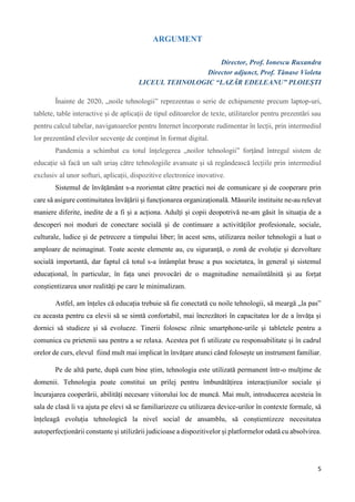 5
ARGUMENT
Director, Prof. Ionescu Ruxandra
Director adjunct, Prof. Tănase Violeta
LICEUL TEHNOLOGIC “LAZĂR EDELEANU” PLOIEȘTI
Înainte de 2020, „noile tehnologii” reprezentau o serie de echipamente precum laptop-uri,
tablete, table interactive și de aplicații de tipul editoarelor de texte, utilitarelor pentru prezentări sau
pentru calcul tabelar, navigatoarelor pentru Internet încorporate rudimentar în lecții, prin intermediul
lor prezentând elevilor secvențe de conținut în format digital.
Pandemia a schimbat cu totul înțelegerea „noilor tehnologii” forțând întregul sistem de
educație să facă un salt uriaș către tehnologiile avansate și să regândească lecțiile prin intermediul
exclusiv al unor softuri, aplicații, dispozitive electronice inovative.
Sistemul de învățământ s-a reorientat către practici noi de comunicare și de cooperare prin
care să asigure continuitatea învățării și funcționarea organizațională. Măsurile instituite ne-au relevat
maniere diferite, inedite de a fi și a acționa. Adulți și copii deopotrivă ne-am găsit în situația de a
descoperi noi moduri de conectare socială și de continuare a activităților profesionale, sociale,
culturale, ludice și de petrecere a timpului liber; în acest sens, utilizarea noilor tehnologii a luat o
amploare de neimaginat. Toate aceste elemente au, cu siguranță, o zonă de evoluție și dezvoltare
socială importantă, dar faptul că totul s-a întâmplat brusc a pus societatea, în general și sistemul
educațional, în particular, în fața unei provocări de o magnitudine nemaiîntâlnită și au forțat
conștientizarea unor realități pe care le minimalizam.
Astfel, am înțeles că educația trebuie să fie conectată cu noile tehnologii, să meargă „la pas”
cu aceasta pentru ca elevii să se simtă confortabil, mai încrezători în capacitatea lor de a învăța și
dornici să studieze și să evolueze. Tinerii folosesc zilnic smartphone-urile și tabletele pentru a
comunica cu prietenii sau pentru a se relaxa. Acestea pot fi utilizate cu responsabilitate și în cadrul
orelor de curs, elevul fiind mult mai implicat în învățare atunci când folosește un instrument familiar.
Pe de altă parte, după cum bine știm, tehnologia este utilizată permanent într-o mulțime de
domenii. Tehnologia poate constitui un prilej pentru îmbunătățirea interacțiunilor sociale și
încurajarea cooperării, abilități necesare viitorului loc de muncă. Mai mult, introducerea acesteia în
sala de clasă îi va ajuta pe elevi să se familiarizeze cu utilizarea device-urilor în contexte formale, să
înțeleagă evoluția tehnologică la nivel social de ansamblu, să conștientizeze necesitatea
autoperfecționării constante și utilizării judicioase a dispozitivelor și platformelor odată cu absolvirea.
 