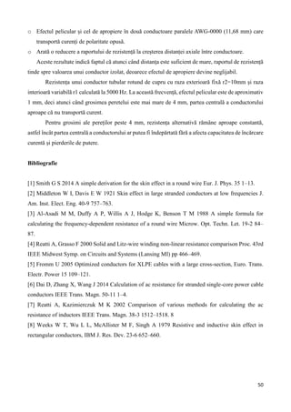 50
o Efectul pelicular și cel de apropiere în două conductoare paralele AWG-0000 (11,68 mm) care
transportă curenți de polaritate opusă.
o Arată o reducere a raportului de rezistență la creșterea distanței axiale între conductoare.
Aceste rezultate indică faptul că atunci când distanța este suficient de mare, raportul de rezistență
tinde spre valoarea unui conductor izolat, deoarece efectul de apropiere devine neglijabil.
Rezistența unui conductor tubular rotund de cupru cu raza exterioară fixă r2=10mm și raza
interioară variabilă r1 calculată la 5000 Hz. La această frecvență, efectul pelicular este de aproximativ
1 mm, deci atunci când grosimea peretelui este mai mare de 4 mm, partea centrală a conductorului
aproape că nu transportă curent.
Pentru grosimi ale pereților peste 4 mm, rezistența alternativă rămâne aproape constantă,
astfel încât partea centrală a conductorului ar putea fi îndepărtată fără a afecta capacitatea de încărcare
curentă și pierderile de putere.
Bibliografie
[1] Smith G S 2014 A simple derivation for the skin effect in a round wire Eur. J. Phys. 35 1–13.
[2] Middleton W I, Davis E W 1921 Skin effect in large stranded conductors at low frequencies J.
Am. Inst. Elect. Eng. 40-9 757–763.
[3] Al-Asadi M M, Duffy A P, Willis A J, Hodge K, Benson T M 1988 A simple formula for
calculating the frequency-dependent resistance of a round wire Microw. Opt. Techn. Let. 19-2 84–
87.
[4] Reatti A, Grasso F 2000 Solid and Litz-wire winding non-linear resistance comparison Proc. 43rd
IEEE Midwest Symp. on Circuits and Systems (Lansing MI) pp 466–469.
[5] Fromm U 2005 Optimized conductors for XLPE cables with a large cross-section, Euro. Trans.
Electr. Power 15 109–121.
[6] Dai D, Zhang X, Wang J 2014 Calculation of ac resistance for stranded single-core power cable
conductors IEEE Trans. Magn. 50-11 1–4.
[7] Reatti A, Kazimierczuk M K 2002 Comparison of various methods for calculating the ac
resistance of inductors IEEE Trans. Magn. 38-3 1512–1518. 8
[8] Weeks W T, Wu L L, McAllister M F, Singh A 1979 Resistive and inductive skin effect in
rectangular conductors, IBM J. Res. Dev. 23-6 652–660.
 