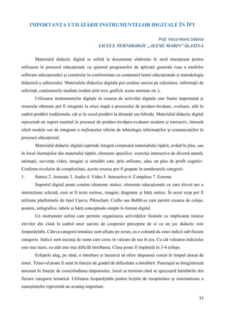 51
IMPORTANȚA UTILIZĂRII INSTRUMENTELOR DIGITALE ÎN ÎPT
Prof. Voica Maria Sidonia
LICEUL TEHNOLOGIC ,,ALEXE MARIN” SLATINA
Materialul didactic digital se referă la documente elaborate în mod intenționat pentru
utilizarea în procesul educațional, cu ajutorul programelor de aplicații generale (sau a mediilor
software educaționale) și construite în conformitate cu conținutul temei educaționale și metodologia
didactică a subiectului. Materialele didactice digitale pot conține sarcini pe calculator, informații de
referință, conținuturile studiate (redate prin text, grafică, scene animate etc.),
Utilizarea instrumentelor digitale în crearea de activități digitale este foarte importantă și
resursele obținute pot fi integrate la orice etapă a procesului de predare-învățare, evaluare, atât în
cadrul predării tradiționale, cât și în cazul predării la distanță sau hibride. Materialul didactic digital
reprezintă un suport esential în procesul de predare-învățare-evaluare modern și interactiv, întrucât
oferă modele noi de integrare a mijloacelor oferite de tehnologia informațiilor și comunicațiilor în
procesul educațional.
Materialul didactic digital cuprinde integral conținutul materialului tipărit, având în plus, sau
în locul ilustrațiilor din materialul tipărit, elemente specifice: exerciții interactive de diversă natură,
animații, secvențe video, imagini și simulări care, prin utilizare, aduc un plus de profit cognitiv.
Conform nivelelor de complexitate, aceste resurse pot fi grupate în următoarele categorii:
1. Statice 2. Animate 3. Audio 4. Video 5. Interactive 6. Complexe 7. Externe
Suportul digital poate conține elemente statice: elemente educaționale cu care elevul are o
interacțiune scăzută, cum ar fi texte extinse, imagini, diagrame și hărți statice. În acest scop pot fi
utilizate platformele de tipul Canva, Piktochart, Crello sau Bubbl.us care permit crearea de colaje,
postere, infografice, tabele și hărți conceptuale simple în format digital.
Un instrument online care permite organizarea activităților frontale cu implicarea tuturor
elevilor din clasă în cadrul unor sarcini de cooperare percepute de ei ca un joc didactic este
Jeopardylabs. Câteva categorii tematice sunt afișate pe ecran, cu o coloană de cinci indicii sub fiecare
categorie. Indicii sunt ascunși de sume care cresc în valoare de sus în jos. Cu cât valoarea indiciului
este mai mare, cu atât este mai dificilă întrebarea. Clasa poate fi împărțită în 3-4 echipe.
Echipele aleg, pe rând, o întrebare și încearcă să ofere răspunsul corect în timpul alocat de
timer. Timer-ul poate fi setat în funcție de gradul de dificultate a întrebării. Punctajul se înregistrează
automat în funcție de corectitudinea răspunsului. Jocul se termină când se epuizează întrebările din
fiecare categorie tematică. Utilitatea Jeopardylabs pentru lecțiile de recapitulare și sistematizare a
cunoștințelor reprezintă un avantaj important.
 