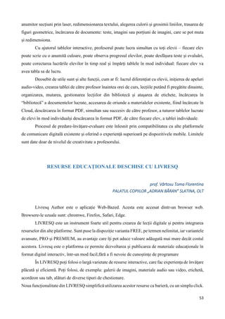 53
anumitor secțiuni prin laser, redimensionarea textului, alegerea culorii și grosimii liniilor, trasarea de
figuri geometrice, încărcarea de documente: teste, imagini sau porțiuni de imagini, care se pot muta
și redimensiona.
Cu ajutorul tablelor interactive, profesorul poate lucra simultan cu toți elevii – fiecare elev
poate scrie cu o anumită culoare, poate observa progresul elevilor, poate desfășura teste și evaluări,
poate corectarea lucrările elevilor în timp real și împărți tablele în mod individual: fiecare elev va
avea tabla sa de lucru.
Deosebit de utile sunt și alte funcții, cum ar fi: lucrul diferențiat cu elevii, inițierea de apeluri
audio-video, crearea tablei de către profesor înaintea orei de curs, lecțiile putând fi pregătite dinainte,
organizarea, mutarea, gestionarea lecțiilor din bibliotecă și atașarea de etichete, încărcarea în
“bibliotecă” a documentelor lucrate, accesarea de oriunde a materialelor existente, fiind încărcate în
Cloud, descărcarea în format PDF, simultan sau succesiv de către profesor, a tuturor tablelor lucrate
de elevi în mod individualși descărcarea în format PDF, de către fiecare elev, a tablei individuale.
Procesul de predare-învățare-evaluare este înlesnit prin compatibilitatea cu alte platformele
de comunicare digitală existente și oferind o experiență superioară pe dispozitivele mobile. Limitele
sunt date doar de nivelul de creativitate a profesorului.
RESURSE EDUCAȚIONALE DESCHISE CU LIVRESQ
prof. Vârtosu Toma Florentina
PALATUL COPIILOR „ADRIAN BĂRAN” SLATINA, OLT
Livresq Author este o aplicație Web-Bazed. Acesta este accesat dintr-un browser web.
Browsere-le uzuale sunt: chromwe, Firefox, Safari, Edge.
LIVRESQ este un instrument foarte util pentru crearea de lecții digitale și pentru integrarea
resurselor din alte platforme. Sunt puse la dispoziție varianta FREE, pe termen nelimitat, iar variantele
avansate, PRO și PREMIUM, au avantaje care îți pot aduce valoare adăugată mai mare decât costul
acestora. Livresq este o platforma ce permite dezvoltarea și publicarea de materiale educaționale în
format digital interactiv, într-un mod facil,fără a fi nevoie de cunoștințe de programare
În LIVRESQ poți folosi o largă varietate de resurse interactive, care fac experiența de învățare
plăcută și eficientă. Poți folosi, de exemplu: galerii de imagini, materiale audio sau video, etichetă,
acordeon sau tab, alături de diverse tipuri de chestionare.
Noua funcționalitate din LIVRESQ simplifică utilizarea acestor resurse ca barieră, cu un simplu click.
 