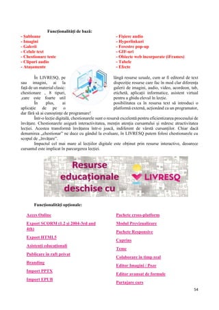 54
Funcționalități de bază:
- Șabloane
- Imagini
- Galerii
- Celule text
- Chestionare teste
- Clipuri audio
- Atașamente
- Fișiere audio
- Hyperlinkuri
- Ferestre pop-up
- GIF-uri
- Obiecte web incorporate (iFrames)
- Tabele
- Efecte
În LIVRESQ, pe lângă resurse uzuale, cum ar fi editorul de text
sau imagini, ai la dispoziție resurse care fac în mod clar diferența
față de un material clasic: galerii de imagini, audio, video, acordeon, tab,
chestionare , 8 tipuri, etichetă, aplicații informatice, asistent virtual
,care este foarte util pentru a ghida elevul în lecție.
În plus, ai posibilitatea ca în resursa text să introduci o
aplicație de pe o platformă externă, acționând ca un programator,
dar fără să ai cunoștințe de programare!
Într-o lecție digitală, chestionarele sunt o resursă excelentă pentru eficientizarea procesului de
învățare. Chestionarele asigură interactivitatea, mențin atenția cursantului și măresc atractivitatea
lecției. Acestea transformă învățarea într-o joacă, indiferent de vârstă cursanților. Chiar dacă
denumirea „chestionar” ne duce cu gândul la evaluare, în LIVRESQ putem folosi chestionarele cu
scopul de „învățare”.
Impactul cel mai mare al lecțiilor digitale este obținut prin resurse interactive, deoarece
cursantul este implicat în parcurgerea lecției.
Funcționalități opționale:
Acces Online
Export SCORM (1.2 și 2004-3rd and
4th)
Export HTML5
Asistenți educaționali
Publicare în raft privat
Branding
Import PPTX
Import EPUB
Pachete cross-platform
Modul Previzualizare
Pachete Responsive
Cuprins
Teme
Colaborare în timp real
Editor Imagini / Poze
Editor avansat de formule
Partajare curs
 
