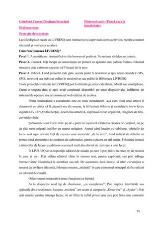 55
Combină Cursuri/Secțiuni/Structuri
Declanșatoare
Protecție deconectare
Păstrează activ (Pauză curs la
inactivitate)
Lecțiile digitale create cu LIVRESQ sunt interactive și captivează atenția elevilor, mențin constant
interesul și motivația acestora.
Cum funcționează LIVRESQ?
Pasul 1. Autentificare. Autentifică-te din browserul preferat. Nu trebuie să ddescarci nimic.
Pasul 2. Creează. Poți începe să construiește un proiect cu ajutorul unui șablon frumos, folosind
structure deja existente sau poți să îl începi de la zero.
Pasul 3. Publică. Când proiectul este gata, acesta poate fi descărcat și apoi urcat oriunde (LMS,
SMS, website) sau publicat online în mod privat sau public în Biblioteca LIVRESQ.
Toate proiectele realizate în LIVRESQ pot fi utilizate pe orice calculator, tabletă sau smartphone.
Creați o singură dată și apoi aveți conținutul disponibil pe toate dispozitivele, indiferent de
sistemul de operare sau de browserul web utilizat de acestea.
Prima interacțiune a cursantului este cu zona metadatelor. Așa cum titlul unui articol îl
determină pe cititor să îl citească sau să renunțe, la fel trebuie folosite și metadatele într-o lecție
digitală LIVRESQ: titlul lecției, descrierea atractivă, cuprinsul corect organizat, imaginea de titlu,
cuvintele cheie.
Șabloanele sunt foarte utile: pe de o parte ne ușurează efortul în crearea de conținut, iar pe
de altă parte asigură lecțiilor un aspect atrăgător. Atunci când lucrăm cu șabloane, tehnicile de
lucru sunt ușor diferite față de crearea unor materiale „de la zero”, fiind indicat să utilizăm în
primul rând elementele de conținut ale șablonului, pentru a păstra un stil unitar. Folosirea corectă
a tehnicilor de lucru cu șabloane scurtează mult din efortul de realizare a unei lecții.
În LIVRESQ ai la dispoziție editorul de ecuații pe care îl poți folosi în orice tip de resursă
în care ai text. Poți utiliza editorul chiar în resursa text, pentru explicații, sau poți adăuga
interactivitate folosindu-l în acordeon sau tab. De asemenea, dacă dorești să oferi cursanților o
resursă de învățare eficientă, folosește resursa „etichetă” în care elementul principal să fie realizat
cu editorul de ecuații.
Orice resursă interactivă poate funcționa ca barieră.
Ai la dispoziție noul tip de chestionar, „cu completare”; Poți duplica întrebările sau
opțiunile din chestionare; Resursa „etichetă” are acum și câmpurile „Descriere” și „Ajutor”; Poți
opri sunetul pentru întreaga lecție; Ai un filtru în raftul privat prin care poți lista doar resursele
 