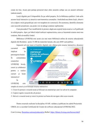 56
create de tine; Acum poți partaja proiectul doar către anumite echipe sau un anumit utilizator
(adresă email).
Lecții digitale pot fi disponibile fie pe raftul propriu, fie în biblioteca publică. Link-urile
acestor lecții interactive și atractive sunt transmise cursanților. Analizând una dintre lecții, observi
că a scăpat o mică greșeală (pe care vrei neapărat să o corectezi). De asemenea, identifici elemente
care necesită actualizare, sau poate vrei să adaugi conținut suplimentar.
Cum procedezi? Faci modificările în proiect, după care exporți lecția nouă ce va fi publicată
în raftul propriu. Apoi, pe linkul inițial realizezi suprascrierea, ceea ce înseamnă crearea unui nou
conținut, fără să modifici linkul.
Biblioteca LIVRESQ este acum cea mai mare bibliotecă online de resurse educaționale
digitale din România - peste 15.400 de materiale lansate, din care 4695 sunt publice.
Impactul cel mai mare al lecțiilor digitale este obținut prin resurse interactive, deoarece
cursantul este
implicat în
parcurgerea lecției.
În comunitatea
creatorilor
LIVRESQ înveți,
creezi și colaborezi
pentru a realiza
cursuri și lecții
interactive!
În
LIVRESQ este
simplu că creezi și să folosești resurse interactive:
1. Creezi în proiect o resursă nouă și folosești un material pe care l-ai salvat în computer.
2. Copiezi rapid o resursă din alt proiect.
3. Salvezi o resursă nouă și creezi în proiect un buton de navigare către acea resursă.
Pentru resursele realizate la disciplina AVAP, validate și publicate ăn cadrul Proiectului
CRED, mi s-a acordat Certificatul de Creator de software educațional LIVRESQ 2022.
Cont Livresq: florentina.vartosu@educred.ro Raftul: https://library.livresq.com/browse/shelf
 