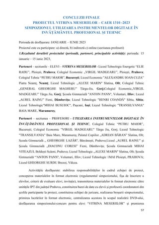 57
CONCLUZII FINALE
PROIECTUL VITRINA MESERIILOR – CAER 1310 -2023
SIMPOZIONUL UTILIZAREA INSTRUMENTELOR DIGITALE ÎN
INVĂȚĂMÂNTUL PROFESIONAL ȘI TEHNIC
Perioada de desfăşurare: IANUARIE – IUNIE 2023
Proiectul este cu participare: a) directă, b) indirectă c) online (sectiunea profesori)
1.Rezultatul derulării proiectului (perioadă, parteneri, principalele activități): perioada: 15
ianuarie – 15 iunie 2023,
Parteneri – sectiunile – ELEVI – VITRINA MESERIILOR - Liceul Tehnologic Energetic “ELIE
RADU”, Ploiești, Prahova; Colegiul Economic „VIRGIL MADGEARU”, Ploieşti, Prahova;
Colegiul Tehnic “PETRU MAIOR”, București; Liceul Economic ”ALEXANDRU IOAN CUZA”
Piatra Neamț, Neamț; Liceul Tehnologic ,,ALEXE MARIN" Slatina, Olt; Colegiul Tehnic
„GENERAL GHEORGHE MAGHERU” Târgu-Jiu, Gorj;Colegiul Economic„VIRGIL
MADGEARU” Târgu Jiu, Gorj; Școala Gimnazială "ANTON PANN'', Voluntari, Ilfov; Liceul
„AUREL RAINU” Fieni, Dâmbovița; Liceul Tehnologic "HENRI COANDĂ" Sibiu, Sibiu;
Liceul Tehnologic"MIHAI BUSUIOC", Pașcani, Iași; Liceul Tehnologic "TRANSILVANIA"
BAIA MARE, Maramureș;
Parteneri – sectiunea – PROFESORI - UTILIZAREA INSTRUMENTELOR DIGITALE ÎN
ÎNVĂȚĂMÂNTUL PROFESIONAL ȘI TEHNIC, Colegiul Tehnic “PETRU MAIOR”,
București; Colegiul Economic ”VIRGIL MADGEARU” Târgu Jiu, Gorj; Liceul Tehnologic
"TRANSILVANIA" Baia Mare, Maramureș; Palatul Copiilor „ADRIAN BĂRAN” Slatina, Olt;
Scoala Gimnazială ,, GHEORGHE LAZĂR'', Bărcănești, Prahova;Liceul „AUREL RAINU” și
Școala Gimnazială „DIACONU CORESI” Fieni, Dâmbovița; Școala Gimnazială MIHAI
VITEAZUL Boldești Scăeni, Prahova; Liceul Tehnologic ,,ALEXE MARIN" Slatina, Olt; Școala
Gimnazială “'ANTON PANN'', Voluntari, Ilfov; Liceul Tehnologic 1MAI Ploiești, PRAHOVA;
Liceul GHEORGHE SURDU Brezoi, Vâlcea.
Activităţile desfășurate: stabilirea responsabilităților în cadrul echipei de proiect,
conceperea materialelor în format electronic (regulamentul simpozionului, fișa de înscriere a
elevilor, criterii de evaluare elevi, invitație), transmiterea materialelor în format electronic către
unitățile IPT din județul Prahova, constituirea bazei de date cu elevii și profesorii coordonatori din
școlile participante la proiect, constituirea echipei de jurizare, realizarea broșurii simpozionului,
primirea lucrărilor în format electronic, centralizarea acestora în scopul realizării DVD-ului,
desfășurarea simpozionului-concurs pentru elevi “VITRINA MESERIILOR” și premierea
 