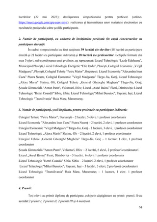 58
lucrărilor (22 mai 2023); desfășurarea simpozionului pentru profesori (online-
https://meet.google.com/qre-eerv-myn); realizarea și transmiterea unor materiale electronice cu
rezultatele proiectului către școlile participante.
2. Număr de participanți, cu unitatea de învățământ precizată (în cazul concursurilor cu
participare directă):
În cadrul simpozionului au fost susținute 39 lucrări ale elevilor (18 lucrări cu participare
directă şi 21 lucrări cu participare indirectă) și 18 lucrări ale profesorilor. Echipele formate din
max 3 elevi, sub coordonarea unui profesor, au reprezentat: Liceul Tehnologic “Lazăr Edeleanu”,
Municipiul Ploiești, Liceul Tehnologic Energetic “Elie Radu”, Ploiești, Colegiul Economic „Virgil
Madgearu”, Ploieşti, Colegiul Tehnic “Petru Maior”, București; Liceul Economic ”Alexandru Ioan
Cuza” Piatra Neamț, Colegiul Economic ”Virgil Madgearu” Târgu Jiu, Gorj, Liceul Tehnologic
,,Alexe Marin" Slatina, Olt; Colegiul Tehnic „General Gheorghe Magheru” Târgu-Jiu, Gorj;
Școala Gimnazială "Anton Pann'', Voluntari, Ilfov; Liceul „Aurel Rainu” Fieni, Dâmbovița; Liceul
Tehnologic "Henri Coandă" Sibiu, Sibiu; Liceul Tehnologic"Mihai Busuioc", Pașcani, Iași; Liceul
Tehnologic "Transilvania" Baia Mare, Maramureș;
3. Număr de participanți, școli implicate, pentru proiectele cu participare indirectă:
Colegiul Tehnic “Petru Maior”, București – 2 lucrări, 5 elevi, 1 profesor coordonator
Liceul Economic ”Alexandru Ioan Cuza” Piatra Neamț – 2 lucrări, 2 elevi, 1 profesor coordonator
Colegiul Economic ”Virgil Madgearu” Târgu-Jiu, Gorj – 1 lucrare, 3 elevi, 1 profesor coordonator
Liceul Tehnologic ,,Alexe Marin" Slatina, Olt – 2 lucrări, 2 elevi, 1 profesor coordonator
Colegiul Tehnic „General Gheorghe Magheru” Târgu-Jiu, Gorj – 1 lucrare, 1 elev, 1 profesor
coordonator
Școala Gimnazială "Anton Pann'', Voluntari, Ilfov – 2 lucrări, 6 elevi, 2 profesori coordonatori
Liceul „Aurel Rainu” Fieni, Dâmbovița – 5 lucrări, 6 elevi, 1 profesor coordonator
Liceul Tehnologic "Henri Coandă" Sibiu, Sibiu – 2 lucrări, 2 elevi, 1 profesor coordonator
Liceul Tehnologic"Mihai Busuioc", Pașcani, Iași – 3 lucrări, 3 elevi, 2 profesori coordonatori
Liceul Tehnologic "Transilvania" Baia Mare, Maramureș – 1 lucrare, 1 elev, 1 profesor
coordonator
4. Premii:
Toți elevii au primit diplome de participare, echipele câștigătoare au primit premii. S-au
acordat:2 premii I, 2 premii II, 2 premii III și 4 mențiuni.
 