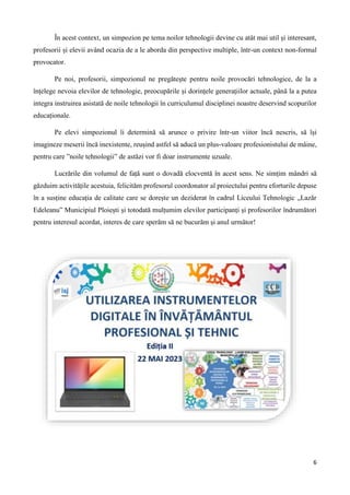 6
În acest context, un simpozion pe tema noilor tehnologii devine cu atât mai util și interesant,
profesorii și elevii având ocazia de a le aborda din perspective multiple, într-un context non-formal
provocator.
Pe noi, profesorii, simpozionul ne pregătește pentru noile provocări tehnologice, de la a
înțelege nevoia elevilor de tehnologie, preocupările și dorințele generațiilor actuale, până la a putea
integra instruirea asistată de noile tehnologii în curriculumul disciplinei noastre deservind scopurilor
educaționale.
Pe elevi simpozionul îi determină să arunce o privire într-un viitor încă nescris, să își
imagineze meserii încă inexistente, reușind astfel să aducă un plus-valoare profesionistului de mâine,
pentru care ”noile tehnologii” de astăzi vor fi doar instrumente uzuale.
Lucrările din volumul de față sunt o dovadă elocventă în acest sens. Ne simțim mândri să
găzduim activitățile acestuia, felicităm profesorul coordonator al proiectului pentru eforturile depuse
în a susține educația de calitate care se dorește un deziderat în cadrul Liceului Tehnologic „Lazăr
Edeleanu” Municipiul Ploiești și totodată mulțumim elevilor participanți și profesorilor îndrumători
pentru interesul acordat, interes de care sperăm să ne bucurăm și anul următor!
 