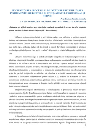 7
EFICIENTIZAREA PROCESULUI DE ÎNVĂȚARE PRIN UTILIZAREA
INSTRUMENTELOR DIGITALE ÎN ÎNVĂȚĂMÂNTUL PROFESIONAL ȘI
TEHNIC
Prof. Bodnar Daniela Antonela,
LICEUL TEHNOLOGIC “TRANSILVANIA”, BAIA MARE, JUD.MARAMUREȘ
„Educaţia are dificila misiune de a transimite o cultură acumulată de secole, dar şi o pregătire
pentru un viitor în bună măsură imprevizibil” JacquesDelors
Utilizarea instrumentelor digitale în activitate de predare vine realmente în sprijinul cadrului
didactic, ca instrumente în explicarea datelor științifice, oferind astfel posibilitate de exemplificare
cu cazuri concrete. Creștem astfel șansa ca situațiile, fenomenele și procesele să fie înțelese de către
mai mulți elevi. „Educaţia trebuie să fie dirijată în sensul dezvoltării personalităţii şi talentelor
copilului pregătindu-l pentru viaţa activă ca adult.” (Convenţia cu privire la Drepturile copilului, art.
29)
Utilizarea noilor tehnologii în cadrul activităților integrate din învățământul profesional și
tehnic au o importanță deosebită pentru dezvoltarea performanțelor cognitive ale elevilor și cadrele
didactice le pot utiliza cu succes în toate etapele unei activități: captarea atenției, reactualizarea/
fixarea cunoștințelor, dirijarea învățării, obținerea performanței, evaluarea cunoștințelor. Utilizarea
tehnologiei informațiilor și comunicațiilor se impune din următoarele motive: nevoile și cerințele
școlarilor pretind învățătorilor o schimbare de abordare a activității educaționale; tehnologia
contribuie la dezvoltarea competențelor pentru secolul XXI, stabilite de UNESCO ca fiind:
comunicarea, colaborarea, experimentarea, gândirea critică, rezolvarea de probleme; trăim în era
informațională, de aceea este necesar să formăm elevilor abilități pentru a putea gestiona volumul
foarte mare de informații.
Integrarea tehnologiilor informaționale și comunicaționale în procesul de predare-învățare-
evaluare, permite elevilor de a obține competențe digitale posibile de aplicat în procesul de cunoaștere
, având ca scop crearea condițiilor pentru o colaborare eficientă dintre profesor-elev asigurând o
educație de calitate. Fiecare profesor trebuie să facă predarea cât mai pe înţelesul elevilor, cât mai
atractivă şi mai apropiată de practică, de aplicarea teoriei în practică. Generaţia de elevi din ziua de
astăzi este mult mai pragmatică şi mai orientată către concret şi, astfel, fiecare dintre noi suntem datori
să îi conştientizăm de necesitatea învăţării şi a a descoperirii de aplicaţii în viaţa de zi cu zi a noţiunilor
teoretice aplicate.
Învăţarea în domeniul disciplinelor tehnologice nu se poate realiza prin memorarea mecanică
a unui alineat, ci prin gândire logică, prin observare şi prin sentimentul de dorinţă de descoperire. În
acest proces vin în ajutorul cadrelor didactice instrumentele digitale. Înregistrările multimedia,
 