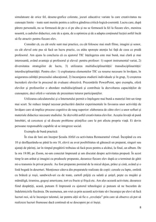 8
simulatoare de orice fel, desene-grafice colorate, jocuri educative variate la care creativitatea nu
cunoaște limite – toate sunt menite pentru a cultiva gândirea critică-logică-coerentă. Lucru care, după
părere personală, nu se formează de pe o zi pe alta şi nu se formează la fel la fiecare elev, menirea
noastră, a cadrelor didactice, este de a ajuta, de a optimiza şi de a adapta conținutul lecției astfel încât
să fie atractiv pentru fiecare elev.
Consider că, cu cât orele sunt mai practice, cu cât folosesc mai mult filme, imagini și sonor,
cu cât elevul este pus să facă un lucru practic, cu atâta sporește atenția lui față de ceea ce predă
profesorul. Am ajuns la concluzia că cu ajutorul TIC înțelegerea este mai bună, mai clară și mai
interesantă, având avantaje și profesorul și elevul: pentru profesor: 1) suport instrumental variat, 2)
diversitatea strategiilor de lucru, 3) utilizarea multidisciplinarității/ transdisciplinarității/
interdisciplinarității. Pentru elev: 1) exploatarea elementelor TIC ca resurse necesare în învățare, în
asigurarea calității procesului educațional, 2) încurajarea studierii individuale și în grup, 3) creșterea
încrederii elevilor în procesul de evaluare obiectivă. Prezentările PowerPoint, spre exemplu, oferă
elevilor şi profesorilor o abordare multidisciplinară şi contribuie la dezvoltarea capacităţilor de
cunoaştere, deci oferă o varietate de prezentare tuturor participanţilor.
Utilizarea calculatorului şi a Internetului permit o înţelegere mai bună a materiei într-un timp
mai scurt. Se reduce timpul necesar prelucrării datelor experimentale în favoarea unor activităţi de
învăţare care să implice procese cognitive de rang superior: elaborarea de către elevi a unor softuri şi
materiale didactice necesare studiului. Se dezvoltă astfel creativitatea elevilor. Aceştia învaţă să pună
întrebări, să cerceteze şi să discute probleme ştiinţifice care le pot afecta propria viaţă. Ei devin
persoane responsabile capabile să se integreze social.
Exemplu de bună practică:
În ziua de luni am început Școala Altfel cu activitatea Restaurantul virtual. Începând cu ora
10 și desfășurându-se până la ora 18, elevii au avut posibilitatea să gătească un preparat, singuri sau
ajutați de părinți, iar în timpul pregătirii trebuiau să facă poze pentru a alcătui, la final, un album. De
la ora 18:00, pe Zoom, ne-am conectat împreună și am discutat despre activitatea propusă. În acest
timp le-am arătat și imagini cu produsele preparate, deoarece fiecare elev după ce a terminat de gătit
mi-a transmis în privat pozele. Au fost preparate pornind de la micul dejun, prânz și cină, având și o
listă bogată în deserturi. Menționez câteva din preparatele realizate de copii: cereale cu lapte, omletă
cu brânză și roșii, sandwich-uri cu de toate, cartofi prăjiți cu salată și șnițel, pește cu mujdei și
mămăligă, tiramisu, gogoși americane, tort cu fructe și frișcă etc. Am ales această activitate, deoarece
fiind despărțiți, acasă, puteam fi împreună cu ajutorul tehnologiei și puteam să ne bucurăm de
îndeletnicirile fiecăruia. De asemenea, am vrut ca prin această activitate să-i încurajez pe elevi să facă
lucruri noi, să le încurajez talentul, iar pentru alții să fie o „revelație” prin care să observe că pot să
realizeze lucruri frumoase dacă continuă să se descopere pe ei înșiși.
 