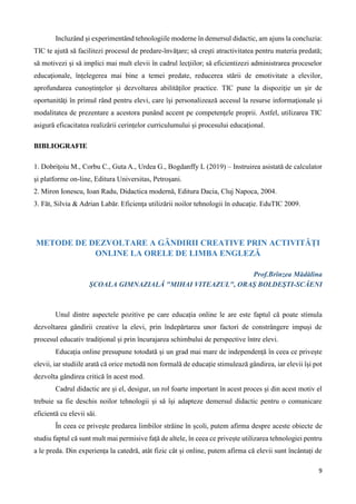 9
Incluzând și experimentând tehnologiile moderne în demersul didactic, am ajuns la concluzia:
TIC te ajută să facilitezi procesul de predare-învăţare; să creşti atractivitatea pentru materia predată;
să motivezi și să implici mai mult elevii în cadrul lecţiilor; să eficientizezi administrarea proceselor
educaţionale, înțelegerea mai bine a temei predate, reducerea stării de emotivitate a elevilor,
aprofundarea cunoștințelor și dezvoltarea abilităților practice. TIC pune la dispoziţie un şir de
oportunităţi în primul rând pentru elevi, care îşi personalizează accesul la resurse informaţionale şi
modalitatea de prezentare a acestora punând accent pe competenţele proprii. Astfel, utilizarea TIC
asigură eficacitatea realizării cerințelor curriculumului și procesului educațional.
BIBLIOGRAFIE
1. Dobriţoiu M., Corbu C., Guta A., Urdea G., Bogdanffy L (2019) – Instruirea asistată de calculator
şi platforme on-line, Editura Universitas, Petroşani.
2. Miron Ionescu, Ioan Radu, Didactica modernă, Editura Dacia, Cluj Napoca, 2004.
3. Făt, Silvia & Adrian Labăr. Eficienţa utilizării noilor tehnologii în educaţie. EduTIC 2009.
METODE DE DEZVOLTARE A GÂNDIRII CREATIVE PRIN ACTIVITĂȚI
ONLINE LA ORELE DE LIMBA ENGLEZĂ
Prof.Brînzea Mădălina
ŞCOALA GIMNAZIALĂ "MIHAI VITEAZUL", ORAŞ BOLDEŞTI-SCĂENI
Unul dintre aspectele pozitive pe care educația online le are este faptul că poate stimula
dezvoltarea gândirii creative la elevi, prin îndepărtarea unor factori de constrângere impuși de
procesul educativ tradițional și prin încurajarea schimbului de perspective între elevi.
Educația online presupune totodată și un grad mai mare de independență în ceea ce privește
elevii, iar studiile arată că orice metodă non formală de educație stimulează gândirea, iar elevii își pot
dezvolta gândirea critică în acest mod.
Cadrul didactic are și el, desigur, un rol foarte important în acest proces și din acest motiv el
trebuie sa fie deschis noilor tehnologii și să își adapteze demersul didactic pentru o comunicare
eficientă cu elevii săi.
În ceea ce privește predarea limbilor străine în școli, putem afirma despre aceste obiecte de
studiu faptul că sunt mult mai permisive față de altele, în ceea ce privește utilizarea tehnologiei pentru
a le preda. Din experiența la catedră, atât fizic cât și online, putem afirma că elevii sunt încântați de
 