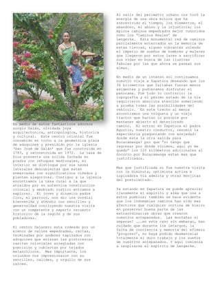 Al salir del perímetro urbano nos tocó la
                                            energía de una obra mítica que ha
                                            sobrevivido el tiempo, los elementos, el
                                            abandono, el abuso y la injusticia; los
                                            épicos caminos empedrados mejor conocidos
                                            como los ‘Caminos Reales’ de
                                            Lengerke. Esta monumental red de caminos
                                            parcialmente enterrados en la memoria de
                                            estas tierras, siguen vibrantes uniendo
                                            el imperio de sueños de hombres y mujeres
                                            que llegaron por estos lares a sacrificar
                                            sus vidas en busca de las ilusivas
                                            fabulas por las que ahora se pasean sus
                                            almas.

                                            En medio de un intenso sol continuamos
                                            nuestro viaje a Zapatoca deseando que los
                                            34 kilómetros que faltaban fueran menos
                                            exigentes y pudieramos disfrutar el
                                            panorama. Fue todo lo contrario: la
                                            topografía y el pésimo estado de la vía
                                            requirieron absoluta atención sometiendo
                                            a prueba todas las posibilidades del
                                            vehículo. En este trecho al menos
                                            encontramos una volqueta y un viejo
                                            tractor que hacían lo posible por
                                            mantener abierto el deteriorado
En medio de estos fantasticos adornos       camino. Al entrar en Zapatoca el padre
surgio Galán, olvidada joya                 Agustín, nuestro conductor, resumió la
arquitectonica, antropologica, historica    experiencia preguntando con ansiedad:
y cultural. Este centro colonial fue        donde esta la otra salida para
concebido en torno a la geometrica plaza    Bucaramanga? por que “si tengo que
de adoquines y presidido por la iglesia     regresar por donde vinimos, aqui yo me
‘San José de Galán’ que fue construida en   quedo” los 120 kilómetros adicionales al
1783, y reconstruida en 1972. La casa de    Socorro por Bucaramanga estan mas que
Dios presenta una solida fachada en         justificados.
piedra con retoques mediovales, el
interior se distingue por sus naves
laterales descubiertas que estan            Mas que justificada sí fue nuestra visita
enmarcadas con significativos viñedos y     con la diminuta, optimista activa e
plantas alegoricas. Contiguo a la iglesia   inpiradora tía adelita y otras monjitas
encontramos la casa cural a la que          del postulantado.
atraidos por su autentica construccion
colonial y amoblado rustico entramos a      Ya estando en Zapatoca se puede apreciar
explorar. El joven y dinamico padre         claramente el espíritu y alma que une a
Ciro, el parroco, nos dio una cordial       estos pueblos; también se hace evidente
bienvenida y atendio con sencillez y        que los indomables caminos han sido mas
generosidad concluyendo nuestra visita      efectivos que cualquier cortina de hierro
con un competente y experto recuento        en preservar buena parte de las
historico de la región y de sus             extraordinarias obras que crearon
pobladores.                                 nuestros antepasados. Las montañas sí
                                            separan! ………en este caso sin embargo, han
El centro Galanero esta rodeado por un      cuidado que durante los letargos, la
elenco de calles empedradas, rectas,        falta de conciencia y memoria del efímero
terminadas por andenes tapizados con        ‘progreso’, no haya podido desmantelar
adoquines que enlazan las pintorescas       totalmente el duro trabajo y los sueños
casitas coloniales arregladas con           de nuestros antepasados. Y aquí comienza
precisión y cubiertas por tejados           a respirarse el espíritu de Lengerke.
melancólicos. Mas importante, los
oriundos nos impresionaron con su
sencillez, calidez, y orgullo de sus
raíces.
 