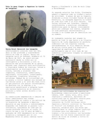 Vale la pena llegar a Zapatoca la tierra    Bogota y finalmente a lomo de mula llego
de Lengerke!                                a Bucaramanga.

                                            Su segunda estacion fue Girón, finalmente
                                            adopto a Zapatoca como su ciudad y centro
                                            de actividad. A pesar de que su ingenio,
                                            dinamismo y otras virtudes fueran de gran
                                            beneficio, la rezagada Zapatoca lo toleró
                                            en vida solo como a un hijo natural. Sus
                                            fallas incluian ser luterano, liberal,
                                            inconformista, y practicar costumbres
                                            excéntricas para su época; ironicamente
                                            ahora por albergar sus restos, Lengerke
                                            le trae prestigio reconocimiento y
                                            turismo a la ciudad que se identifica con
                                            su nombre.

                                            El indomable carácter del alemán la
                                            pasión en todo lo que hacia y su titanico
                                            espiritu de lucha empalmaron en perfecta
                                            simbiosis con las orgullas tierras
                                            santandereanas; el hijo adoptivo dotado
                                            de mítica vision para los negocios y
Georg Ernst Heinrich von Lengerke           capacidad de explorador diviso
afectuosamente conocido como don Geo,       perfectamente que al otro lado de las
dejó la mas profunda y trascendente         soberbias cordilleras llegaba la alborada
huella en toda la region. Georg von         del progreso.
Lengerke nació en Dohnsen, Alemania el 31
de Marzo de 1827, de noble estirpe
sobresalió desde su niñez por su
inteligencia y brillantez y tuvo la
educación mas privilegiada de su epoca.
Educado como ingeniero este multifacetico
e insaciable hombre de ciencias, letras e
investigacion se distinguió por su
visión, carisma y alcances como
ingeniero, constructor, comerciante,
explorador, colonizador, investigador,
antropologo, lingüista, etnologo, y
estratega. Ademas de su virtuosidad con
el piano, y violin tambien era versado en
las bellas artes y el arte del buen vivir
el que practico con pasion intransigente.
La destreza con la esgrima y la
equitacion permitieron a Lengerke hacer
una carrera meteorica en el ejercito
prusiano y tener acceso directo a los       Comenzo sus actividades de nogocios en
soberanos.                                  Bucaramanga comercializando y exportando
                                            tabaco, café cacao, anís, añil, otros
Su romanticismo empedernido e ideales de    vegetales y sombreros. Aprovecho de
honor caballeresco han creado               conceciones que el gobierno ofrecia para
especulaciones en cuanto a los motivos de   adquirir tierras baldías, en una
la migración de Lengerke a America,         concesión de 10,000 hectáreas entre
decision en que directa o indirectamente    Zapatoca y Betulia construyo la ‘Hacienda
Alexander von Humboldt al parecer tuvo      el Florito’ con bodegas para sus
influencia, igualmente se cree que la       negocios, establos para las mulas que
corona prusiana facilito su viaje, lo       transportaban la carga tambien construyo
cierto es que a los 25 años de edad a       viviendas para sus empleados y dió
mediados de 1852 desembarcó en la costa     trabajo a los prisioneros; sus haciendas
atlantica y navegando por el rio            contaban con tan buena organización que
Magdalena entro al país; cabalgo hasta      dentro de ellas se acuñaba y corría su
                                            propia moneda.
 