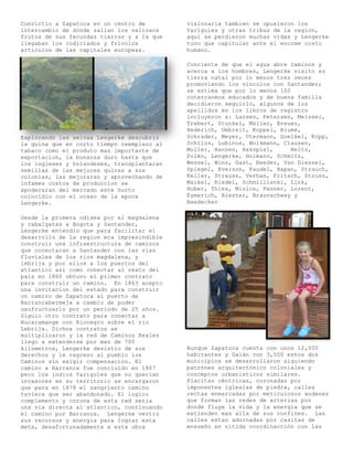 Convirtio a Zapatoca en un centro de        visionaria tambien se opusieron los
intercambio de donde salían los valiosos    Yariguies y otras tribus de la region,
frutos de sus fecundas tierras y a la que   aquí se perdieron muchas vidas y Lengerke
llegaban los codiciados y frívolos          tuvo que capitular ante el enorme costo
articulos de las capitales europeas.        humano.

                                            Conciente de que el agua abre caminos y
                                            acerca a los hombres, Lengerke visito su
                                            tierra natal por lo menos tres veces
                                            promoviendo los vinculos con Santander;
                                            se estima que por lo menos 100
                                            coterraneos educados y de buena familia
                                            decidieron seguirlo, algunos de los
                                            apellidos en los libros de registro
                                            incluyeron a: Larsen, Petersen, Meissel,
                                            Trebert, Stunkel, Müller, Breuer,
                                            Hederich, Umbreit, Koppel, Blume,
Explorando las selvas Lengerke descubrio    Schrader, Meyer, Utermann, Goelkel, Kopp,
la quina que en corto tiempo reemplazo al   Schllos, Lubinus, Wolkmann, Clausen,
tabaco como el produto mas importante de    Moller, Hansen, Hakspiel,      Beltz,
exportacion, la bonanza duro hasta que      Polko, Lengerke, Holmann, Schmitz,
los ingleses y holandeses, transplantaran   Wessel, Winz, Gast, Reeder, Van Diessel,
semillas de las mejores quinas a sus        Spiegel, Everson, Faudel, Hapan, Strauch,
colonias, las mejoraran y aprovechando de   Keller, Strauss, Verhan, Fritsch, Struss,
infames costos de produccion se             Maikel, Riedel, Schmillisnki, Link,
apoderaran del mercado este hurto           Huber, Thies, Minlos, Fenner, Lorent,
coincidio con el ocaso de la epoca          Eymerich, Biester, Braunschway y
Lengerke.                                   Baedecker

Desde la primera odisea por el magdalena
y cabalgatas a Bogota y Santander,
Lengerke entendio que para facilitar el
desarrollo de la region era impresindible
construir una infraestructura de caminos
que conectaran a Santander con las vias
fluviales de los rios magdalena, y
lebrija y por ellos a los puertos del
atlantico asi como conectar al resto del
país en 1860 obtuvo el primer contrato
para construir un camino. En 1863 acepto
una invitacion del estado para construir
un camino de Zapatoca al puerto de
Barrancabermeja a cambio de poder
usufructuarlo por un periodo de 25 años.
Siguio otro contrato para conectar a
Bucaramange con Rionegro sobre el rio
Lebrija. Dichos contratos se
multiplicaron y la red de Caminos Reales
llego a extenderse por mas de 700
kilometros, Lengerke desistio de sus        Aunque Zapatoca cuenta con unos 12,000
derechos y le regreso al pueblo los         habitantes y Galán con 3,500 estos dos
Caminos sin exigir compensacion. El         municipios se desarrollaron siguiendo
camino a Barranca fue concluido en 1867     patrónes arquitectónico coloniales y
pero los indios Yariguíes que no querian    conceptos urbanisticos similares.
invasores en su territorio se encargaron    Placitas céntricas, coronadas por
que para en 1878 el sangriento camino       imponentes iglesias de piedra, calles
tuviera que ser abandonado. El logico       rectas enmarcadas por meticulosos andenes
complemento y corona de esta red seria      que forman las redes de arterias por
una via directa al atlantico, continuando   donde fluye la vida y la energia que se
el camino por Barranca. Lengerke vertio     extienden mas alla de sus confines. Las
sus recursos y energia para lograr esta     calles estan adornadas por casitas de
meta, desafortunadamente a esta obra        ensueño en nitida coordinacción con las
 