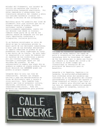 moradas del firmamento, sus tejados de
arcilla son manteles que invitan a
irresistibles banquetes esprituales. Por
estas impecables y adoquinadas vias
transitaron emisarios del creador y ahora
sus humildes herederos irradian con
timides la belleza de sus antepasados.

Barichara quiza “el pueblito mas lindo de
Colombia”; otra joya colonial que con su
hermosa iglesia de piedra, casitas
uniformes, calles y andenes
meticulosamente empedrados, cuenta con
las mejores vias desde la troncal;
tambien forma parte de la red de los
caminos reales de Lengerke con los que
logro importantes conexiones e
integracion, inclusive politica.

Si en Barbosa encontramos un reino de
dulce en que la naturaleza provee la
mayor parte de los delicados comestibles,
a este lado de las montañas descubrimos
un imperio enmarcado en piedra en que
predominan las obras ingeniadas en torno    Asi como el torrencial aguacero que nos
a ese nervio de la tierra. En este lado,    recibio en Galán removio las capas de
la imaginación y el sudor de hombres con    polvo e intensifico los dones con que la
el carácter de sus cordilleras y pasion     naturaleza doto la localidad, el legado
por sus tierras; amoldan, reforman,         de Don Geo merece por lo menos una lluvia
esculpen y construyen obras con las         que remueva a la región del olvido y de
entrañas del planeta. El mas                la inercia al mismo tiempo que
sobresaliente no espero que algún día se    intensifique la renovacion de los
grabara su nombre en alguna piedra, Georg   principios de desarrollo para su
Ernst Heinrich von LENGERKE grabó con       beneficio.
piedra su propio legado!
                                            Lengerke y no Zapatoca, Zapatoca y no
Lengerke dejo no solo las vías de           Lengerke. La posteridad probablemente
comunicación. Estudio las lenguas           hara sinónimas estas dos palabras que
nativas y lego sus descubrimientos en       contienen en si esa geografía del oriente
forma de diccionario opon y carare y        santandereano y colombiano que agreste y
otros escritos. Dejo también todo           firme conquisto el teuton y que llevo a
aquello que trae el progreso: cultura,      decir a nuestro guía oficioso que de ser
educación, conciencia civica, salud,        tan duro el regreso, preferiría quedarse
respondabilidad social. Toda una            para siempre en Lengerke, corrijo: en
herencia con ingredientes para promover     Zapatoca.
el desarrollo.
 