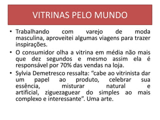 VITRINAS PELO MUNDO
• Trabalhando       com      varejo    de      moda
  masculina, aproveitei algumas viagens para trazer
  inspirações.
• O consumidor olha a vitrina em média não mais
  que dez segundos e mesmo assim ela é
  responsável por 70% das vendas na loja.
• Sylvia Demetresco ressalta: “cabe ao vitrinista dar
  um papel ao produto, celebrar sua
  essência,         misturar        natural         e
  artificial, ziguezaguear do simples ao mais
  complexo e interessante”. Uma arte.
 