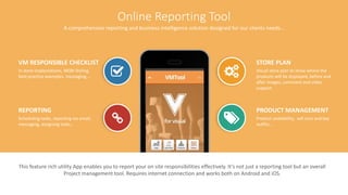 11V for Visual www.vitrindeyiz.net
Online Reporting Tool
A comprehensive reporting and business intelligence solution designed for our clients needs…
STORE PLAN
Visual store plan to show where the
products will be displayed, before and
after images, comment and video
support.
PRODUCT MANAGEMENT
Product availability, sell outs and key
outfits…
VM RESPONSIBLE CHECKLIST
In store implantations, MQN Styling,
best practice examples, messaging,…
REPORTING
Scheduling tasks, reporting via email,
messaging, assigning tasks…
This feature rich utility App enables you to report your on site responsibilities effectively. It’s not just a reporting tool but an overall
Project management tool. Requires internet connection and works both on Android and iOS.
 
