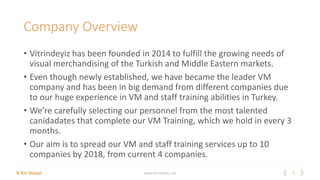 2V for Visual www.vitrindeyiz.net
Company Overview
• Vitrindeyiz has been founded in 2014 to fulfill the growing needs of
visual merchandising of the Turkish and Middle Eastern markets.
• Even though newly established, we have became the leader VM
company and has been in big demand from different companies due
to our huge experience in VM and staff training abilities in Turkey.
• We’re carefully selecting our personnel from the most talented
canidadates that complete our VM Training, which we hold in every 3
months.
• Our aim is to spread our VM and staff training services up to 10
companies by 2018, from current 4 companies.
 