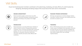 7V for Visual www.vitrindeyiz.net
Visual merchandising team members contribute to the advertising, marketing, and sales efforts of a retail location by
designing, developing and taking charge of the visual look of the store and its merchandise.
BRAND CONSİSTENCY
Brand consistency plays a critical role in our VM
approach. Successful branding is achieved by careful
planning and looking at the projects from bigger
pictures.
KNOWLEDGE
Brand awareness is our key performance indicator in
extent to which a brand is recognized by potential
customers, and is correctly associated with a particular
product. Our aim is to reach the functions of brand
identities in consumers memories and let the
consumers identify the brand under different VM
conditions.
FASHION TRENDS EXPERIENCE
We have cast experience in Fashion Design, Fashion
Journalism, Fashion Promotion and related works that
we build our projects up on.
TRAINING
We run VM Training courses every 3 months and
create a pool of candidates from attendants. And then
we select the best and most talented candidates for
our teams. We also organize training sessions for the
store staff to explain each new campaign
implementation.
VM Skills
 