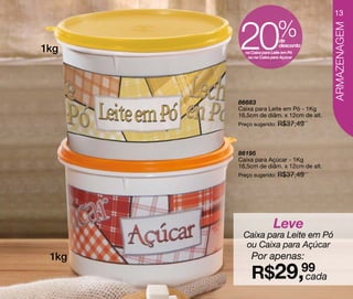 13



       20                 %




                                        ARMAZENAGEM
                          de
1kg                       desconto
         na Caixa para Leite em Pó
          ou na Caixa para Açúcar




       86683
       Caixa para Leite em Pó - 1Kg
       16,5cm de diâm. x 12cm de alt.
       Preço sugerido: R$37,49




       86195
       Caixa para Açúcar - 1Kg
       16,5cm de diâm. x 12cm de alt.
       Preço sugerido: R$37,49




                       Leve
        Caixa para Leite em Pó
         ou Caixa para Açúcar
 1kg        Por apenas:
            R$29,99
                  cada
 
