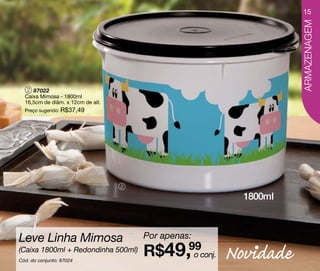 15




                                                                 ARMAZENAGEM
   2 87022
  Caixa Mimosa - 1800ml
  16,5cm de diâm. x 12cm de alt.
  Preço sugerido: R$37,49




                                   2

                                                        1800ml



Leve Linha Mimosa                      Por apenas:
(Caixa 1800ml + Redondinha 500ml)
Cód. do conjunto: 87024
                                       R$49,99conj.
                                             o        Novidade
 
