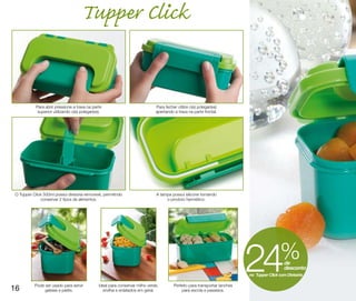 Tupper Click


           Para abrir pressione a trava na parte                              Para fechar utilize o(s) polegar(es)
            superior utilizando o(s) polegar(es).                             apertando a trava na parte frontal.




O Tupper Click 500ml possui divisória removível, permitindo                   A tampa possui silicone tornando
             conservar 2 tipos de alimentos.                                       o produto hermético.




16        Pode ser usado para servir           Ideal para conservar milho verde,        Perfeito para transportar lanches
                                                                                                                            24              % de
                                                                                                                                              desconto
                                                                                                                            no Tupper Click com Divisória


               geleias e patês.                  ervilha e enlatados em geral.              para escola e passeios.
 
