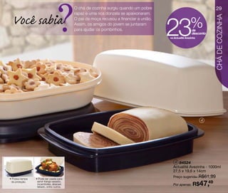 ?
                                           O chá de cozinha surgiu quando um pobre                                       29
                                           rapaz e uma rica donzela se apaixonaram.

  Você sabia
                                                                                        23              %




                                                                                                                        CHÁ DE COZINHA
                                           O pai da moça recusou a financiar a união.
                                           Assim, os amigos do jovem se juntaram
                                           para ajudar os pombinhos.                                      de
                                                                                                          desconto
                                                                                        na Actualité Avezinha




                                                                                                                4




                                                                                           4 84524
                                                                                          Actualité Avezinha - 1000ml
                                                                                          27,5 x 19,6 x 14cm
                                                                                          Preço sugerido: R$61,99
• Possui tampa   • Pode ser usada para
 de proteção.     servir frango assado,
                  rocamboles, abacaxi
                  fatiado, entre outros.
                                                                                          Por apenas: R$        47,49
 