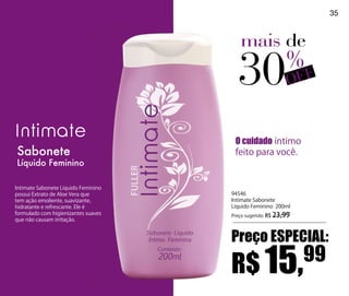 35



                                        mais de

                                       30                  %F
                                                           OF


                                      O cuidado íntimo
Sabonete                              feito para você.
Líquido Feminino

Intimate Sabonete Líquido Feminino
possui Extrato de Aloe Vera que      94546
tem ação emoliente, suavizante,      Intimate Sabonete
hidratante e refrescante. Ele é      Líquido Feminino 200ml
formulado com higienizantes suaves   Preço sugerido: R$ 23,99
que não causam irritação.


                                     Preço ESPECIAL:

                                     R$ 15,                     99
 