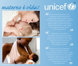 37


materno é vida!
                         “       Mesmo em ambientes quentes e secos,
                                  o aleitamento materno exclusivo supre
                              as necessidades de líquido do bebê nos seus
                         seis primeiros meses de vida. Água e outras bebidas
                               não são necessárias durante esse período.
                             Oferecer ao bebê outro alimento (leite de outros
                              animais, fórmulas, leite em pó, chás, bebidas




                                                                         ”
                                  com açúcar, água e cereais) aumenta
                                        o risco do bebê adoecer.




                         “          O leite materno é o único alimento
                              que o bebê precisa nos seis primeiros meses
                             de vida: é limpo, não dá trabalho para preparar,
                             aumenta os laços de afeto entre a mãe e o bebê,
                                  protege contra doenças. Dessa forma,




                                                                         ”
                                   o bebê se desenvolve mais rápido,
                                      cresce inteligente e saudável!




                         “       Estudos demonstram que o aleitamento
                                   materno exclusivo até o sexto mês
                         de vida pode evitar, anualmente, mais de 1,3 milhão
                         de mortes de crianças menores de 5 anos de idade
                              nos países em desenvolvimento (Lancet 2008).
                                Amamentar os bebês imediatamente após
                              o nascimento pode reduzir 22% a mortalidade
                                     neonatal, aquela que acontece
UNICEF/BRZ/João Ripper                    até o 28º dia de vida.
 