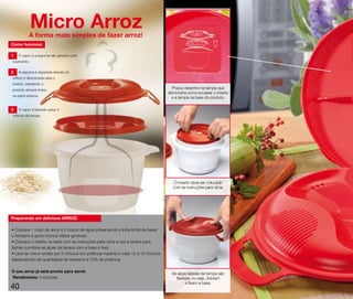 Micro Arroz
           A forma mais simples de fazer arroz!
Como funciona:

1   O vapor e a espuma são gerados pelo
cozimento.

2   A espuma é separada através do
orifício e direcionada para o
inserto, mantendo o
produto sempre limpo
                                                                                    Possui desenho na tampa que
                                                                                  demonstra como encaixar o inserto
na parte externa.                                                                   e a tampa na base do produto.

3   O vapor é liberado pelos 4
orifícios da tampa.




                                                                                     O inserto deve ser colocado
                                                                                    com as instruções para cima.




Preparando um delicioso ARROZ:

• Coloque 1 copo de arroz e 2 copos de água (observando a linha limite da base)
e tempere a gosto (nunca utilizar gordura).
• Coloque o inserto na base com as instruções para cima e use a tampa para
fechar (combine as alças da tampa com a base e fixe).
• Leve ao micro-ondas por 5 minutos em potência máxima e mais 12 a 15 minutos
(dependendo da quantidade de tempero) a 70% da potência.

O seu arroz já está pronto para servir.
                                                                                    As alças laterais da tampa são
Rendimento: 4 porções.                                                                flexíveis, ou seja, dobram
                                                                                            e fixam a base.
40
 