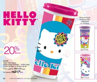*Será entregue
                                                            na decoração
                                                              disponível
                                                             no estoque.




20             % de
                 desconto




87107
Hello Kitty Copos
Decorações Diversas* - 470ml cada
8,1cm de diâm. x 16,9cm de alt.
Preço sugerido: R$27,49 cada

Por apenas: R$ 21,99cada

44     © 1976, 2012 SANRIO CO., LTD. Used Under License.
 