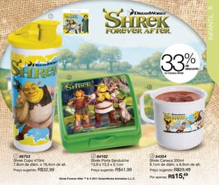 Arte Copo
                                                                                                                             45




                                                                                                                             INFANTIL
                     1




                                  2
                                                                                              33no Caneca Shrek
                                                                                                                  %
                                                                                                                  de
                                                                                                                  desconto




                                                                                        3




 1 86753                                           2 84162                               3 84354
Shrek Copo 470ml                                  Shrek Porta Sanduíche                 Shrek Caneca 350ml
7,8cm de diâm. x 19,4cm de alt.                   13,9 x 13,3 x 5,1cm                   9,1cm de diâm. x 8,9cm de alt.
Preço sugerido: R$32,99                           Preço sugerido: R$41,99               Preço sugerido: R$23,49

                          Shrek Forever After TM & © 2011 DreamWorks Animation L.L.C.   Por apenas: R$  15,49
 
