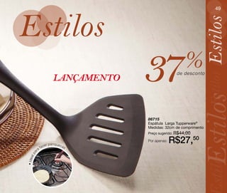 49




Estilos




                                                                Estilos
                                 37                 %
                                                de desconto




                                                                Estilos
                    LANÇAMENTO




                                                           Estilos
                                 86715
                                 Espátula Larga Tupperware®
                                 Medidas: 32cm de comprimento
                                 Preço sugerido: R$44,00


                er panquecas
                                 Por apenas:   R$27,50
             faz
        ra
    a




                                                                stilos
 al p
• Ide
 