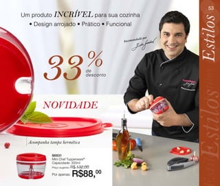 53
Um produto INCRÍVEL para sua cozinha




                                                                    Estilos
  • Design arrojado • Prático • Funcional

                                                          ado por
                                                 Recomend




        33                            %
                                      de




                                                                     Estilos
                                      desconto




                                                                    Estilos
        NOVIDADE


  Acompanha tampa hermética




                                                                     stilos
             86931
             Mini Chef Tupperware®
             Capacidade: 300ml
             Preço sugerido: R$   132,00
             Por apenas:    R$88,00
 