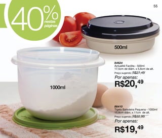 40
 %
                                            55



 nestas
 páginas




              500ml


              84624
              Actualité Facilita - 500ml
              17,5cm de diâm. x 5,6cm de alt.
              Preço sugerido: R$27,49
              Por apenas:

     1000ml   R$20,49

              86410
              Tigela Batedeira Pequena - 1000ml
              15,8cm diâm. x 11cm de alt.
              Preço sugerido: R$32,99

              Por apenas:

              R$19,49
 