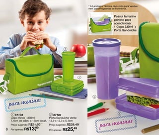 * A Lancheira Térmica não conta para Vendas
                                                               nem para Programas de Incentivos.


                                                                                     Possui tamanho
                                                                                     perfeito para
                                                                                     acondicionar
                                                                                     1 Copo 330ml +
                                                                                     Porta Sanduíche




                                             1




                                                           2




                                                                   3


    p ara meninos
     1 87103                       2 87104                                               4
    Copo Verde - 330ml            Porta Sanduíche Verde

                                                                           a meninas
    7,4cm de diâm. x 15cm de alt. 13,9 x 13,3 x 5,1cm


8
    Preço sugerido: R$21,99
    Por apenas: R$13,99
                                 Preço sugerido: R$38,49

                                 Por apenas: R$  25,49
                                                                        par
 
