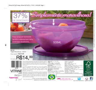Vitrine 09 FLAP bresp_Vitrine 09 FLAP br 7/13/11 8:29 AM Page 1




                                                                                                                                                                                                                                                 FOLHETO VÁLIDO SOMENTE PARA OS ESTADOS DE: SP/RJ/ES/SC/PR
         37% Simplesmente maravilhosa!
       DE DESCONTO




      Possui tampa com fechamento
      hermético e estanque para melhor
      conservação dos alimentos.
                                                                                                                       500ML

   84144
   Tigela Maravilhosa - 500ml
   Preço sugerido:   R$23,99


   Por apenas:   R$14,99      Todos os preços apresentados neste folheto são meramente sugeridos.      Espírito Santo - (27) 3323-4580                   Diadema - (11) 3532-6199
                              Os produtos apresentados serão atendidos até o final dos estoques. Os    Paraná                                            Jundiaí - (19) 3266-5279
                              itens de ambientação utilizados neste folheto não acompanham os          Curitiba e Região - (41) 3016-4896                Lapa - (11) 3868-2627
                                                                                                       Londrina e Região - (43) 3336-5003                Marília e Região - (14) 3425-7346
                              produtos. A garantia sobre nossos produtos não se aplica à decoração     Umuarama e Região - (44) 3624-3272                Osasco - (11) 3685-4094
                              dos mesmos.                                                              Rio de Janeiro                                    Região da Paulista - (11) 2837-5170 / (11) 4702-8616
                                                                                                       Baixada Fluminense - (21) 3134-5279               Ribeirão Preto e Região - (16) 3446-4332
                              Os produtos Tupperware têm garantia de 10 anos contra qualquer           Niterói - (21) 2621-7289                          S. J. dos Campos e Vale do Paraíba - (12) 3941-7978
                              defeito de fabricação e um serviço especial para reposição de            Rio de Janeiro (Capital) - (21) 3326-2129         Santo Amaro e Interlagos - (11) 5641-2393
                              acessórios, tais como tampas, bases, alças e grades. Outras              Volta Redonda - (24) 3348-6390                    São Bernardo - (11) 4335-0108
                              informações: Dart do Brasil Ind. e Com. Ltda.Caixa Postal 21411 CEP      Santa Catarina - (48) 3035-4320                   São Miguel Paulista - (11) 2961-2640 / (11) 3462-3282
                                                                                                       São Paulo

   VITRINE           BRASIL
                              04602-970 - São Paulo - SP
                              Tupperware ® . Todos os direitos reservados. Os direitos de publicação
                              desta edição e de qualquer outra marca registrada nela utilizada são
                                                                                                       Baixada Santista / Litoral Sul - (13) 3236-8899
                                                                                                       Butantã, Santo André e Mauá - (11) 3744-7702
                                                                                                       Campinas e Região - (19) 3255-0077
                                                                                                                                                         Sorocaba - (15) 3329-9460
                                                                                                                                                         Vila Mariana - (11) 5589-0869
                                                                                                                                                         Zona Leste - (11) 2293-1300
                                                                                                                                                         Zona Norte e Guarulhos - (11) 2952-9277
                              propriedades de Dart do Brasil Ind. e Com. Ltda. Nenhuma parte desta
                              publicação poderá ser reproduzida, arquivado ou transmitida, de
           09/2011            nenhuma forma e por nenhum meio, sem permissão expressa e por
                              escrito da detentora dos direitos.
                                                      Criação e produção gráfica: Varal Studio
                               Fotos: fernandasa.com.br / chicoaudi.com.br / wayoflight.com.br
                                                           Agradecimento: www.curtlo.com.br
                                                                                                                                                                                 Siga no Twitter: @TWBrasilOficial   Tupperware Brasil Oficial
 