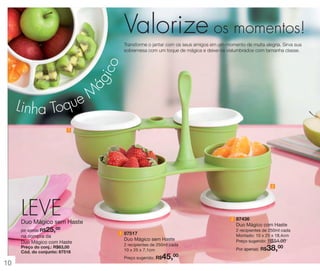 Valorize os momentos!
ág
ico

Transforme o jantar com os seus amigos em um momento de muita alegria. Sirva sua
sobremesa com um toque de mágica e deixe-os vislumbrados com tamanha classe.

Linha To

eM
qu
1

2

LEVE

2 87436

Duo Mágico sem Haste

25,00

por apenas R$

na compra da
Duo Mágico com Haste
Preço do conj.: R$63,00
Cód. do conjunto: 87518

Duo Mágico com Haste
1 87517

Duo Mágico sem Haste
2 recipientes de 250ml cada
10 x 25 x 7,1cm

45,00

Preço sugerido: R$

10

2 recipientes de 250ml cada
Montado: 10 x 25 x 18,4cm
Preço sugerido: R$54,00

38,00

Por apenas: R$

 