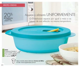 MICRO-ONDAS

20

%

Aquece o alimento

de desconto

O Cristalwave aquece por igual o meio e as
laterais de sua refeição na mesma temperatura.

NOVIDADE

no Cristalwave
Geração II - 1 Litro

88925
Cristalwave Geração II - 1 Litro
19,3cm de diâm. x 6,5cm de alt.
Preço sugerido: R$49,00

39,00

Por apenas: R$

Veja a receita deste delicioso Creme de Milho
no site: www.tupperware.com.br

24

UNIFORMEMENTE

 