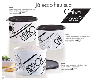 89106
Tupper Caixa para Feijão P&B Retrô - 2kg
18,2cm de diâm. x 13,3cm de alt.

57,00

Preço sugerido: R$

Já escolheu sua

Caixa

nova?

89327
Tupper Caixa para Sal P&B Retrô- 1Kg
14,9cm de diâm. x 10,5cm de alt.

40,00

Preço sugerido: R$

89361
Tupper Caixa para Arroz P&B Retrô - 2kg
18,2cm de diâm. x 13,3cm de alt.

57,00

Preço sugerido: R$

30

 