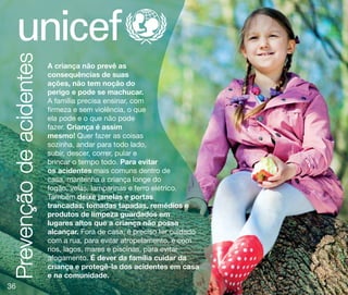 Prevenção de acidentes
36
36

A criança não prevê as
consequências de suas
ações, não tem noção do
perigo e pode se machucar.
A família precisa ensinar, com
firmeza e sem violência, o que
ela pode e o que não pode
fazer. Criança é assim
mesmo! Quer fazer as coisas
sozinha, andar para todo lado,
subir, descer, correr, pular e
brincar o tempo todo. Para evitar
os acidentes mais comuns dentro de
casa, mantenha a criança longe do
fogão, velas, lamparinas e ferro elétrico.
Também deixe janelas e portas
trancadas, tomadas tapadas, remédios e
produtos de limpeza guardados em
lugares altos que a criança não possa
alcançar. Fora de casa, é preciso ter cuidado
com a rua, para evitar atropelamento, e com
rios, lagos, mares e piscinas, para evitar
afogamento. É dever da família cuidar da
criança e protegê-la dos acidentes em casa
e na comunidade.

 