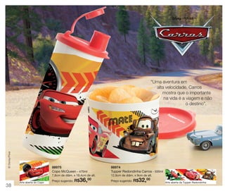 © Disney/Pixar

“Uma aventura em
alta velocidade, Carros
mostra que o importante
na vida é a viagem e não
o destino”.

88975
Copo McQueen - 470ml

88974
Tupper Redondinha Carros - 500ml

7,8cm de diâm. x 19,4cm de alt.

38

Arte aberta do Copo

Preço sugerido:

R$36,

00

12,9cm de diâm. x 9cm de alt.
Preço sugerido:

R$32,00

Arte aberta da Tupper Redondinha

 